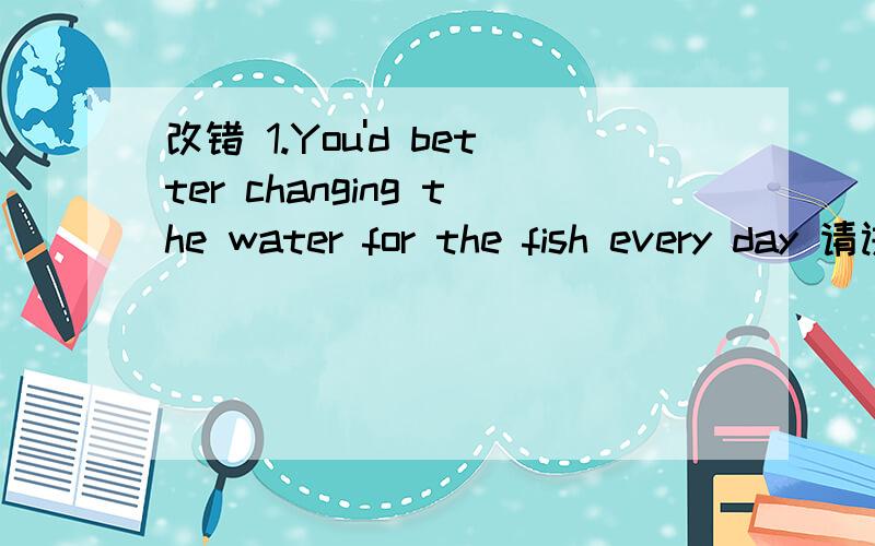 改错 1.You'd better changing the water for the fish every day 请讲清楚为什么!还有2.It is relaxed to run slowly along the beach .3.He is one of the greatest alive potes in the world.4.There is extreme difficult work for us to do.