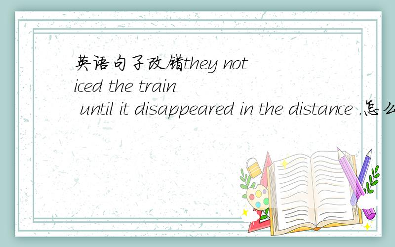 英语句子改错they noticed the train until it disappeared in the distance .怎么改,为什...英语句子改错they noticed the train until it disappeared in the distance .怎么改,为什么?