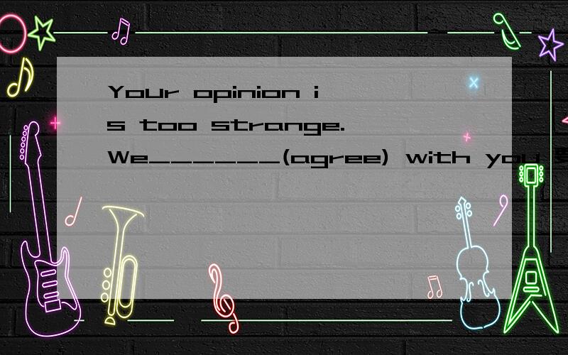 Your opinion is too strange.We______(agree) with you 要翻译哦