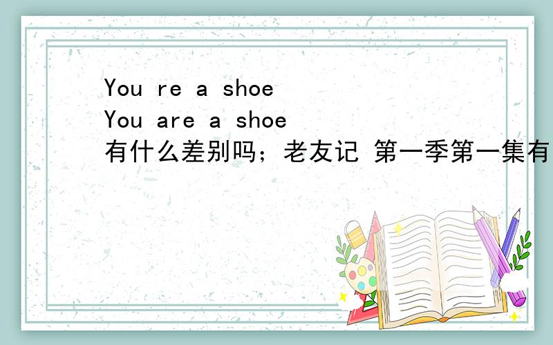 You re a shoe You are a shoe有什么差别吗；老友记 第一季第一集有人翻译You re a shoe或 You are a shoe