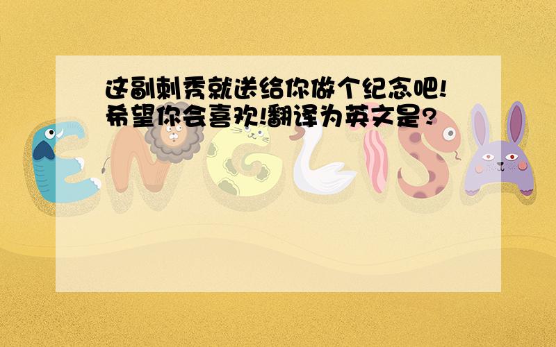 这副刺秀就送给你做个纪念吧!希望你会喜欢!翻译为英文是?