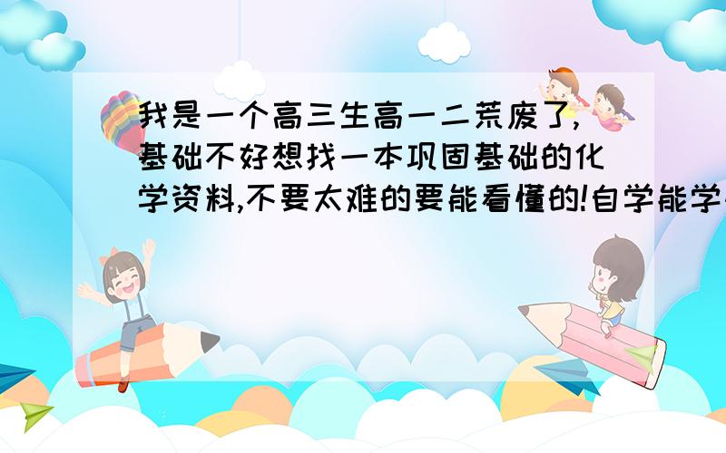 我是一个高三生高一二荒废了,基础不好想找一本巩固基础的化学资料,不要太难的要能看懂的!自学能学懂,还有英语,英语语法书也是越详细越好!