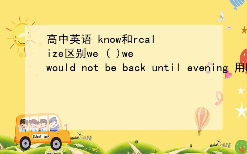 高中英语 know和realize区别we ( )we would not be back until evening 用know还是realize 为什么请根据题 分析