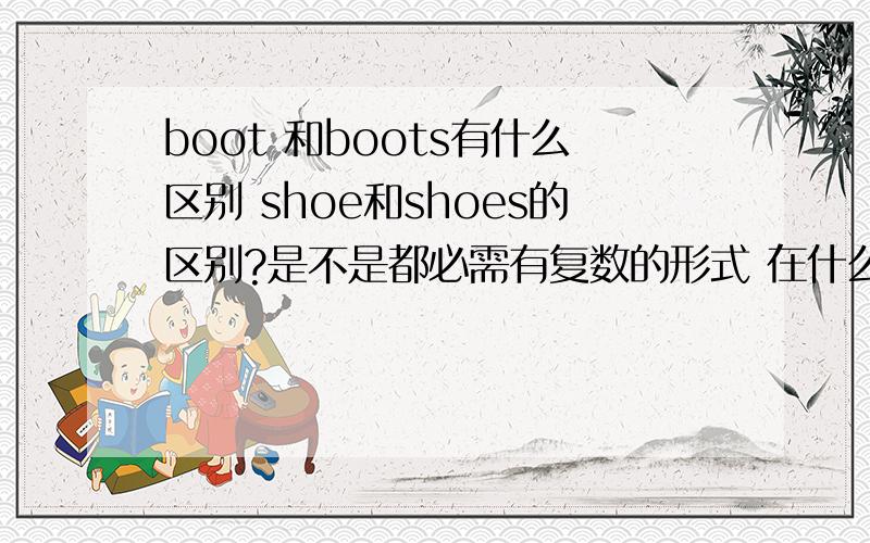 boot 和boots有什么区别 shoe和shoes的区别?是不是都必需有复数的形式 在什么情况下用单数