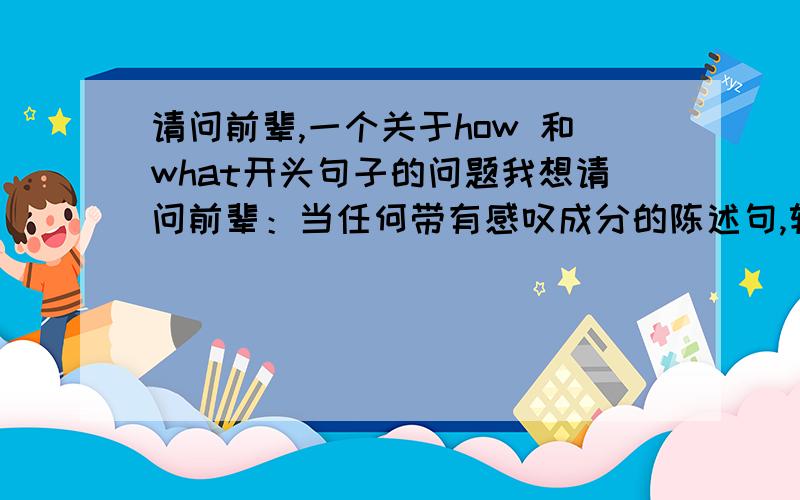 请问前辈,一个关于how 和what开头句子的问题我想请问前辈：当任何带有感叹成分的陈述句,转化成为how,what开头的句子时,是不是可以全都可以转化为what开头,或者how开头的句子?比如下面的句子