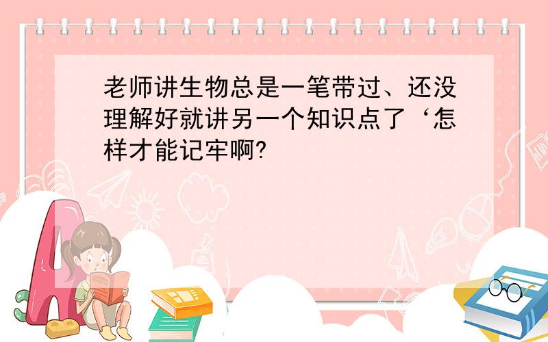 老师讲生物总是一笔带过、还没理解好就讲另一个知识点了‘怎样才能记牢啊?