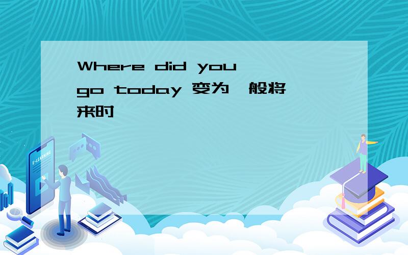 Where did you go today 变为一般将来时