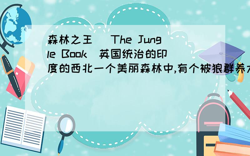 森林之王 (The Jungle Book)英国统治的印度的西北一个美丽森林中,有个被狼群养大的男孩,与森林中的各种动物成为亦师亦友的朋友,直到他遇到一位英国军官的女儿,带领他进入人类文明的社会,