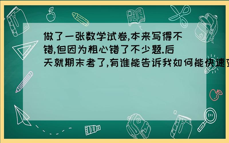 做了一张数学试卷,本来写得不错,但因为粗心错了不少题.后天就期末考了,有谁能告诉我如何能快速变得细心?