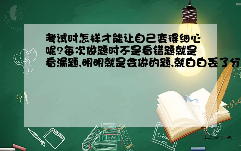 考试时怎样才能让自己变得细心呢?每次做题时不是看错题就是看漏题,明明就是会做的题,就白白丢了分.特别