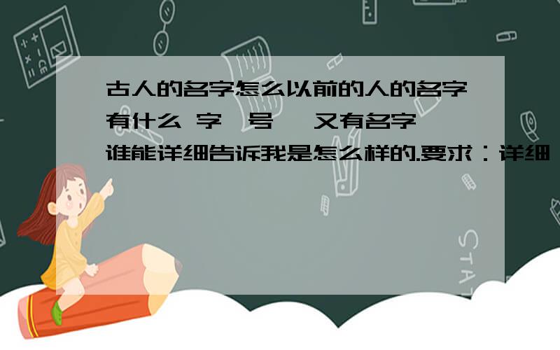 古人的名字怎么以前的人的名字有什么 字、号、 又有名字,谁能详细告诉我是怎么样的.要求：详细、不复制、不抄袭...