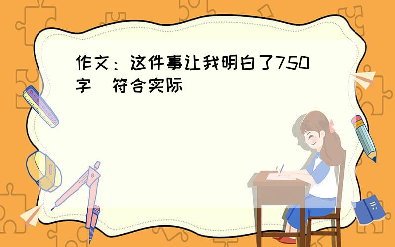 作文：这件事让我明白了750字(符合实际)