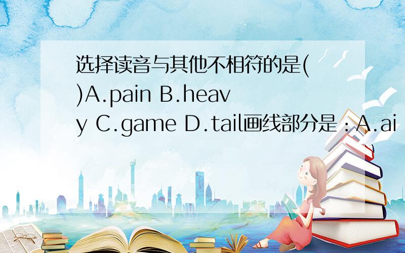选择读音与其他不相符的是( )A.pain B.heavy C.game D.tail画线部分是：A.ai B.ea C.a D.ai