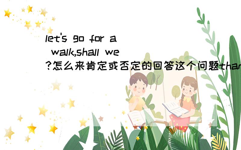 let's go for a walk,shall we?怎么来肯定或否定的回答这个问题thanks for your answers.能不能用 no you'd better not.