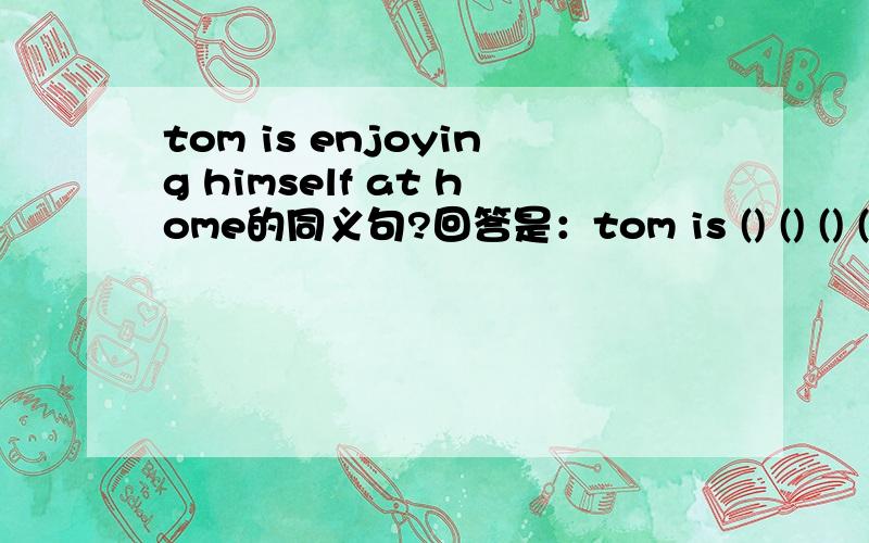 tom is enjoying himself at home的同义句?回答是：tom is () () () () at home.