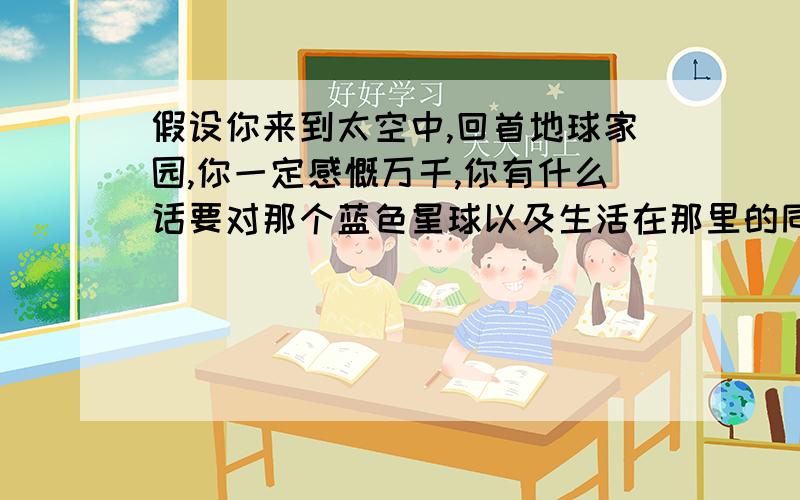 假设你来到太空中,回首地球家园,你一定感慨万千,你有什么话要对那个蓝色星球以及生活在那里的同类说呢?