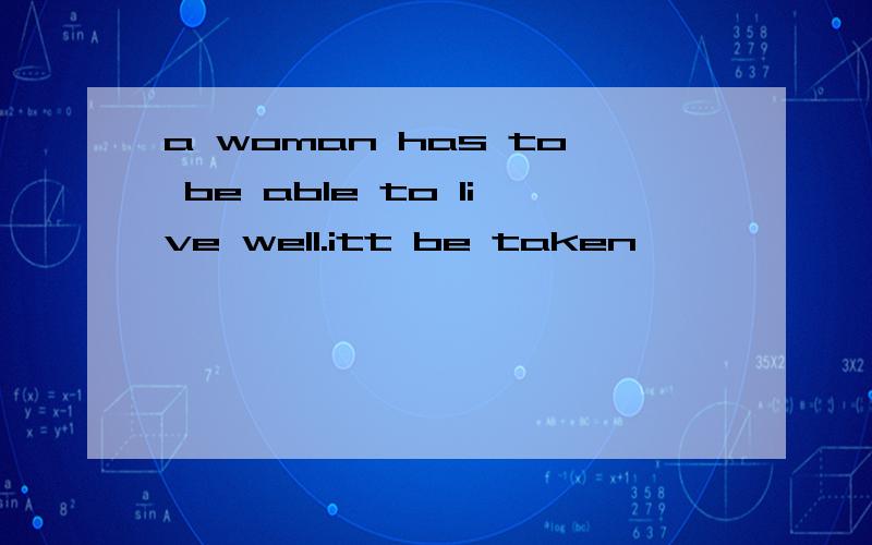 a woman has to be able to live well.itt be taken