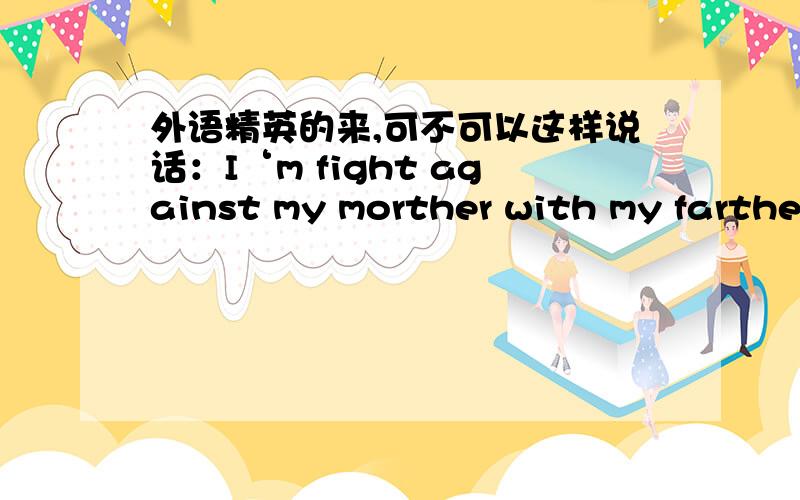 外语精英的来,可不可以这样说话：I‘m fight against my morther with my farther for our freedom!我和我的爸爸一起为了我们的自由同妈妈作斗争.