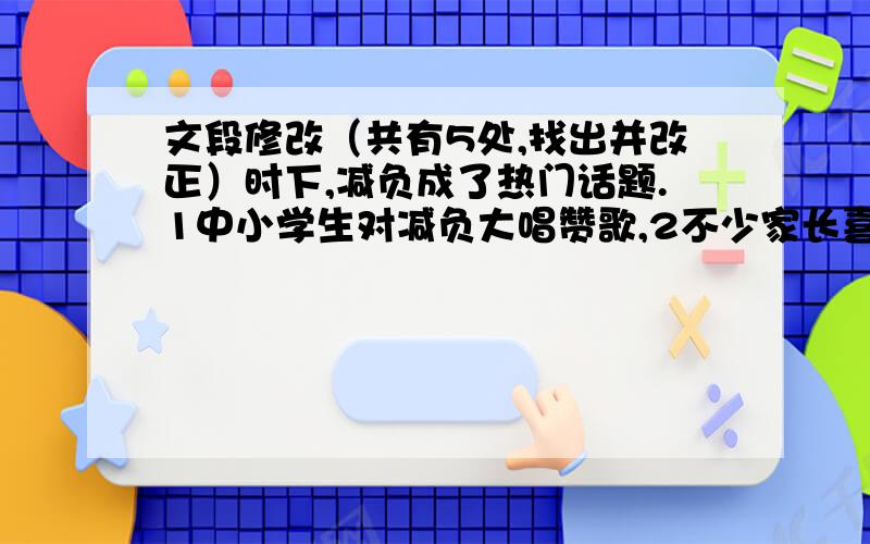 文段修改（共有5处,找出并改正）时下,减负成了热门话题.1中小学生对减负大唱赞歌,2不少家长喜忧参半,3而一些学校还有点无所适从.其实,4减负也要具体分析具体问题.长期以来,5中小学生学