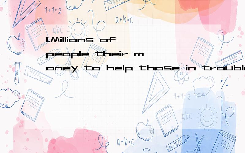 1.Millions of people their money to help those in troubleA put awayB gave awayC ran awayD went away2.I wasn’t careful enough and off the bike at the corner of the road A jumpedB leftC passedD fell3.On my to the farm ,I saw a lot of trucks carrying