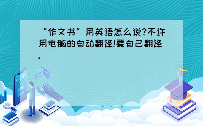 “作文书”用英语怎么说?不许用电脑的自动翻译!要自己翻译.