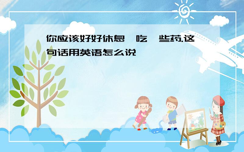 你应该好好休息,吃一些药.这句话用英语怎么说