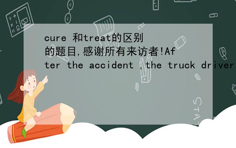 cure 和treat的区别的题目,感谢所有来访者!After the accident ,the truck driver was () for cutsA treated B cured C corrected D relieved请问为什么选A不选B 是因为固定搭配for AB在治疗的意思有什么区别?