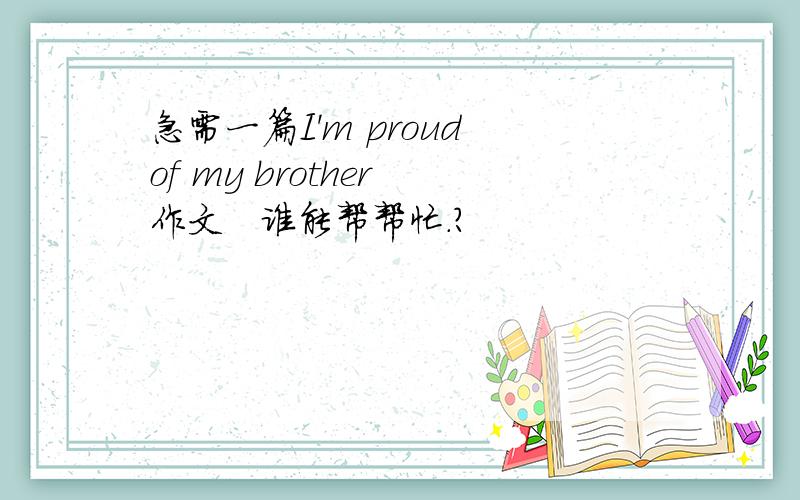 急需一篇I'm proud of my brother 作文   谁能帮帮忙.?