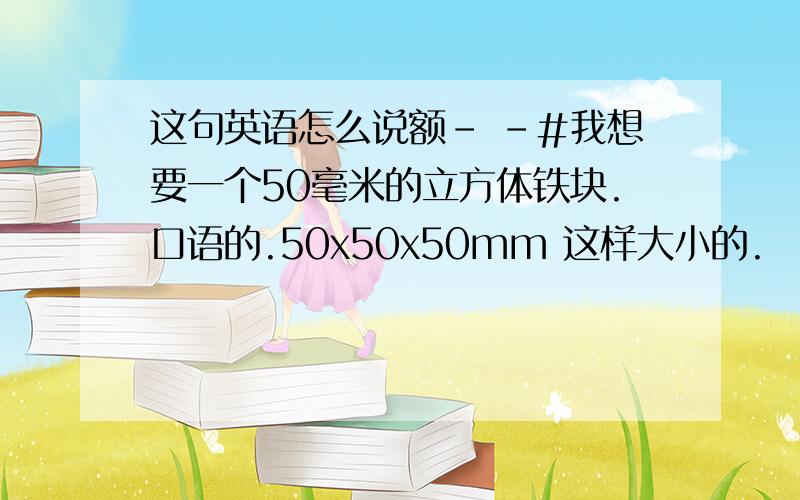 这句英语怎么说额- -#我想要一个50毫米的立方体铁块.口语的.50x50x50mm 这样大小的.