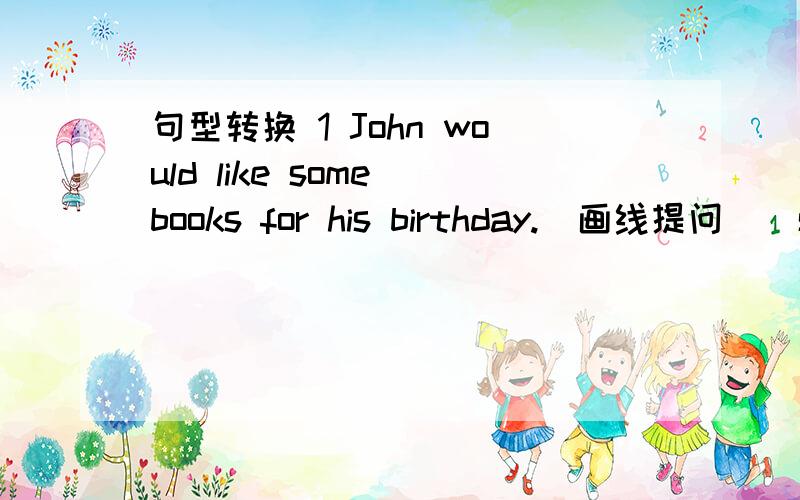 句型转换 1 John would like some books for his birthday.(画线提问)(some books画线) 回答:_ _ John _ for his birthday?2 She will be thirteen years old this year.(用last year改写句子) 回答:She _ twelveyears old last year.