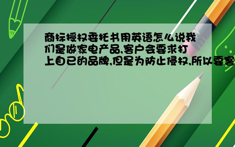 商标授权委托书用英语怎么说我们是做家电产品,客户会要求打上自已的品牌,但是为防止侵权,所以要客户提供一份商标授权书