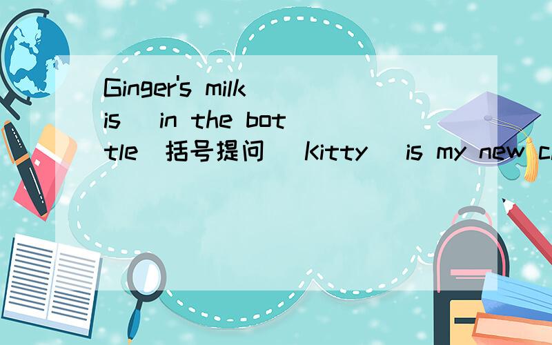 Ginger's milk is (in the bottle)括号提问 (Kitty) is my new classmate括号提问