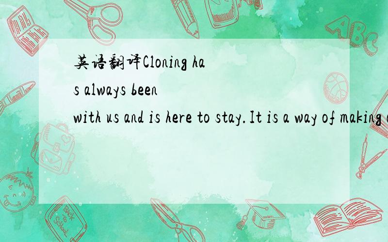 英语翻译Cloning has always been with us and is here to stay.It is a way of making an exact copy of another animal or plant.It happens in plants when gardeners take cuttings from growing plants to make new ones.It also happens in animals when tein