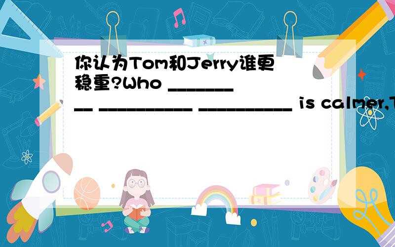 你认为Tom和Jerry谁更稳重?Who _________ __________ __________ is calmer,Tom or Jerry