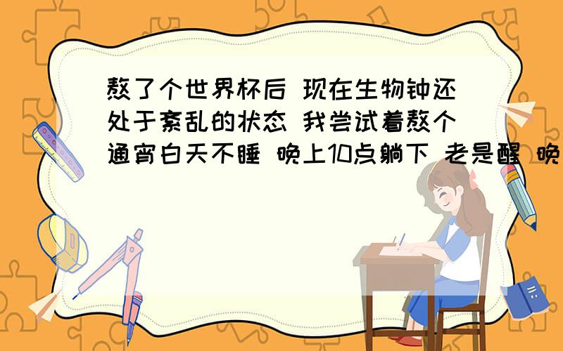 熬了个世界杯后 现在生物钟还处于紊乱的状态 我尝试着熬个通宵白天不睡 晚上10点躺下 老是醒 晚上吧睡的时间不能长了 2 3个小时就醒一次 拯救下小弟吧 小弟还年轻 我还是个孩子 对你们