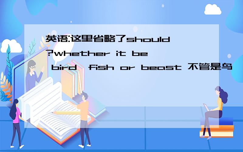 英语:这里省略了should?whether it be bird,fish or beast 不管是鸟,鱼,兽书上说这句话时虚拟语气 在be前面是不是省略了should呢?