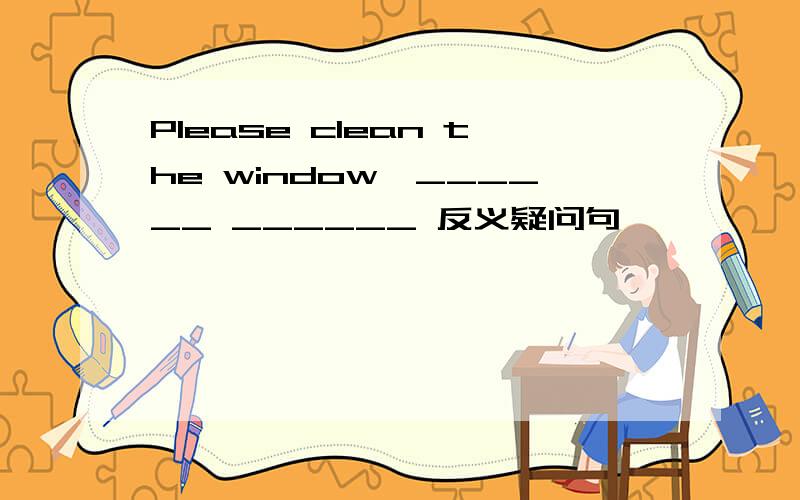 Please clean the window,______ ______ 反义疑问句