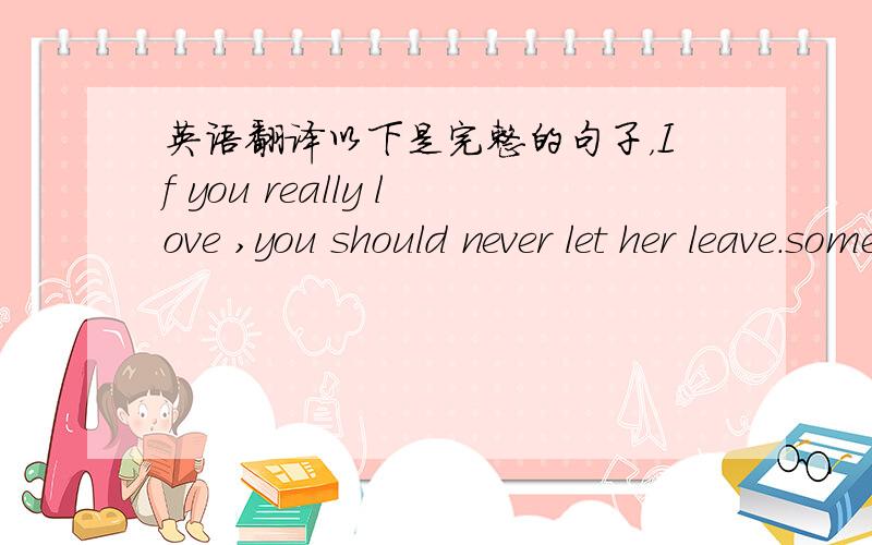 英语翻译以下是完整的句子，If you really love ,you should never let her leave.sometime it seems no matter what you have done for her,she is always who she is.