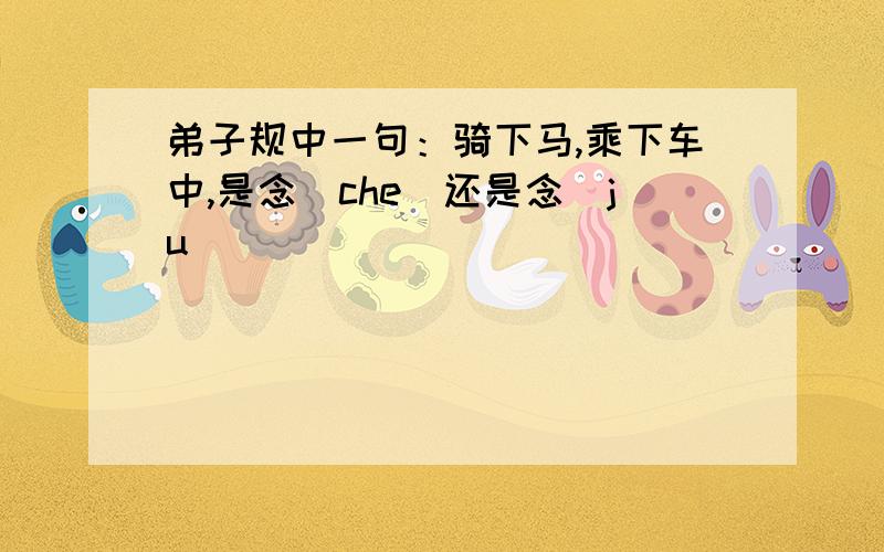 弟子规中一句：骑下马,乘下车中,是念（che)还是念（ju）