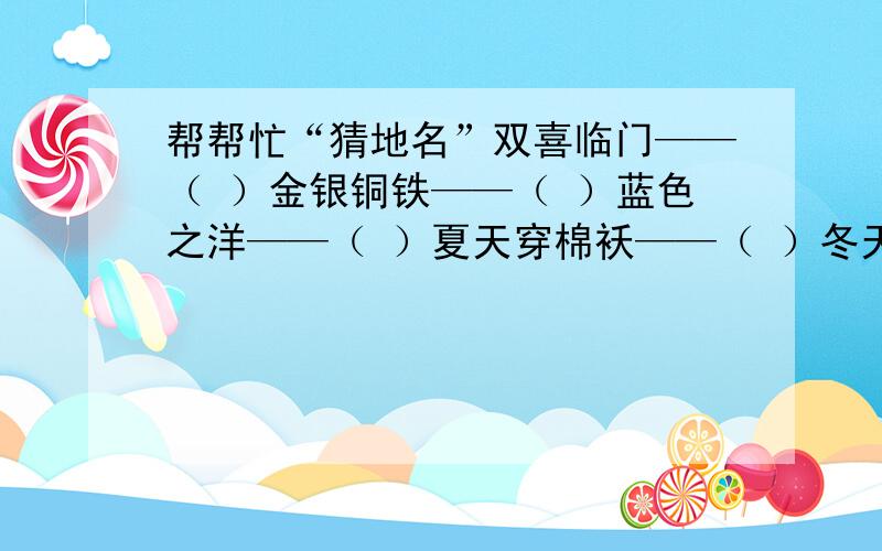 帮帮忙“猜地名”双喜临门——（ ）金银铜铁——（ ）蓝色之洋——（ ）夏天穿棉袄——（ ）冬天穿背心——（ ）四季开花——（ ）