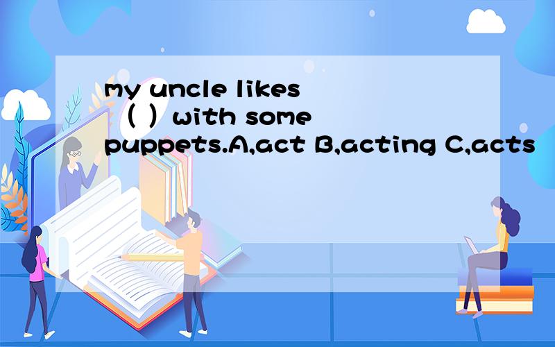 my uncle likes （ ）with some puppets.A,act B,acting C,acts