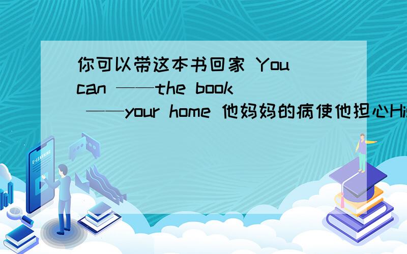 你可以带这本书回家 You can ——the book ——your home 他妈妈的病使他担心His mother‘s illness— —孩子外出时父母总是担心 Parents always—— ——their children when they are outTom 不知道去你家要花多长