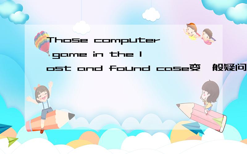 Those computer game in the lost and found case变一般疑问句