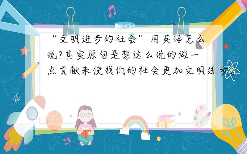 “文明进步的社会”用英语怎么说?其实原句是想这么说的做一点贡献来使我们的社会更加文明进步。