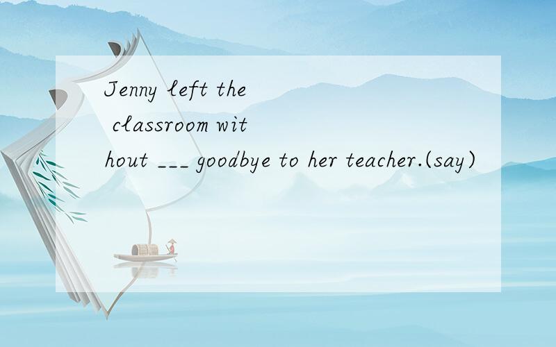 Jenny left the classroom without ___ goodbye to her teacher.(say)