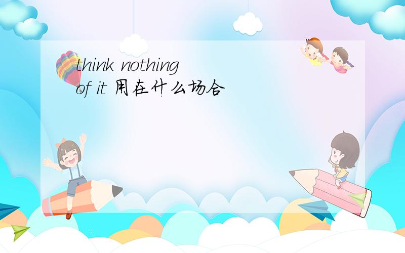 think nothing of it 用在什么场合