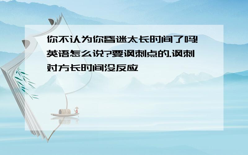 你不认为你昏迷太长时间了吗!英语怎么说?要讽刺点的.讽刺对方长时间没反应