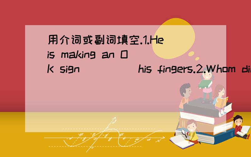 用介词或副词填空.1.He is making an OK sign ____ his fingers.2.Whom did you go to Tibet ____ ____ the May Day holiday?3.Don't point ____ anying ____ your foot.4.Be ____ time,OK?5.Don't wrap food ____ a newspaper.