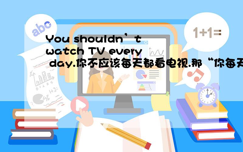 You shouldn’t watch TV every day.你不应该每天都看电视.那“你每天都不应该看电视”怎么说呢?