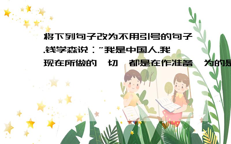 将下列句子改为不用引号的句子.钱学森说：”我是中国人.我现在所做的一切,都是在作准备,为的是回到祖国后能为人民多做点事.“美国将领说：“钱学森无论走到哪里,都抵得上五个师,绝不